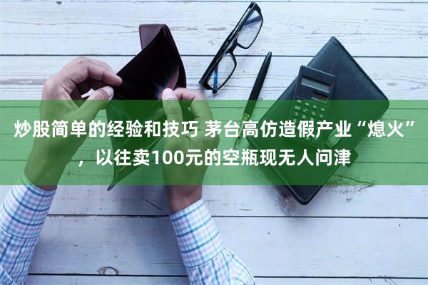 炒股简单的经验和技巧 茅台高仿造假产业“熄火”，以往卖100元的空瓶现无人问津