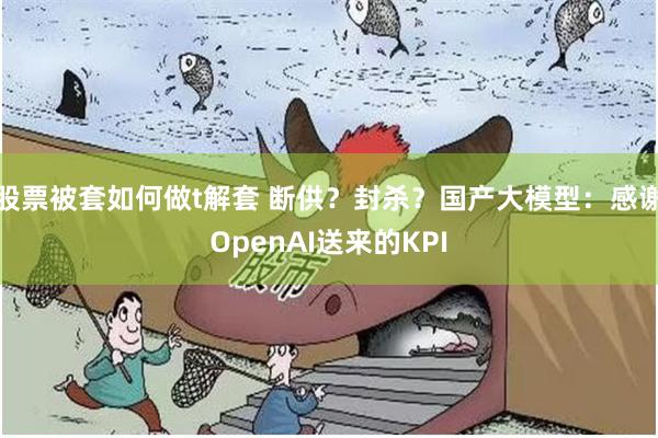 股票被套如何做t解套 断供？封杀？国产大模型：感谢OpenAI送来的KPI