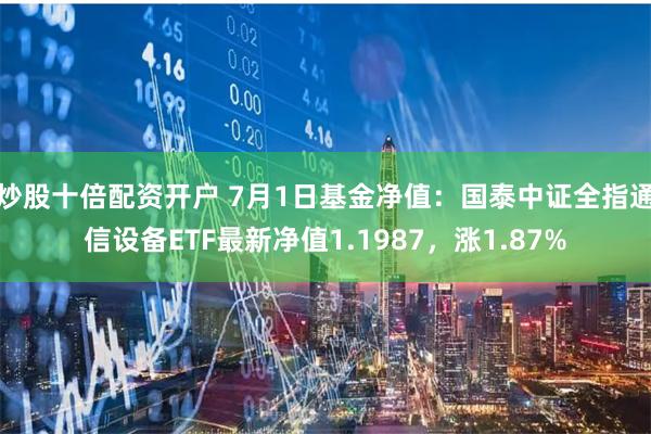 炒股十倍配资开户 7月1日基金净值：国泰中证全指通信设备ETF最新净值1.1987，涨1.87%