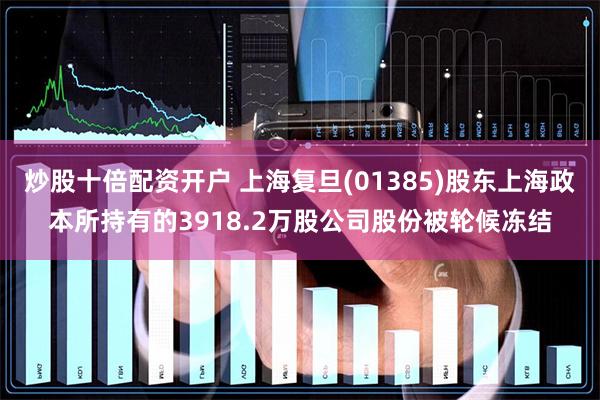 炒股十倍配资开户 上海复旦(01385)股东上海政本所持有的3918.2万股公司股份被轮候冻结