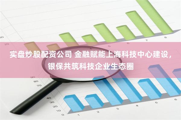 实盘炒股配资公司 金融赋能上海科技中心建设，银保共筑科技企业生态圈