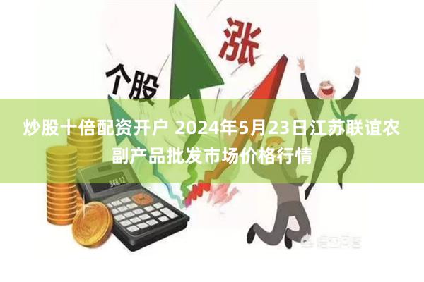 炒股十倍配资开户 2024年5月23日江苏联谊农副产品批发市场价格行情