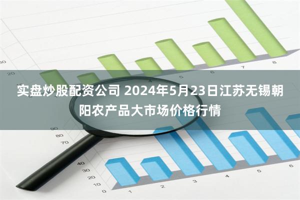 实盘炒股配资公司 2024年5月23日江苏无锡朝阳农产品大市场价格行情