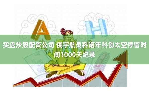 实盘炒股配资公司 俄宇航员科诺年科创太空停留时间1000天纪录