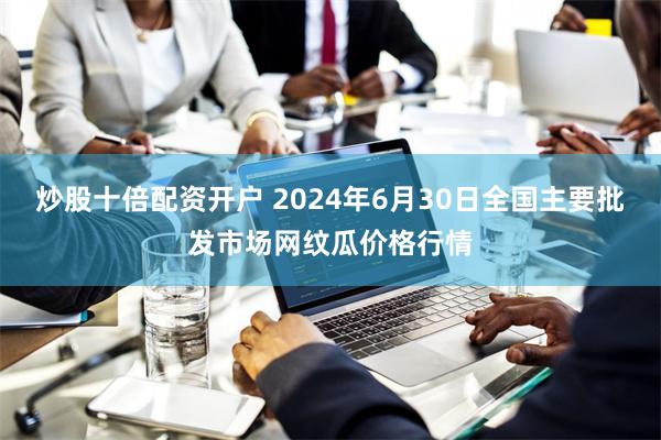 炒股十倍配资开户 2024年6月30日全国主要批发市场网纹瓜价格行情