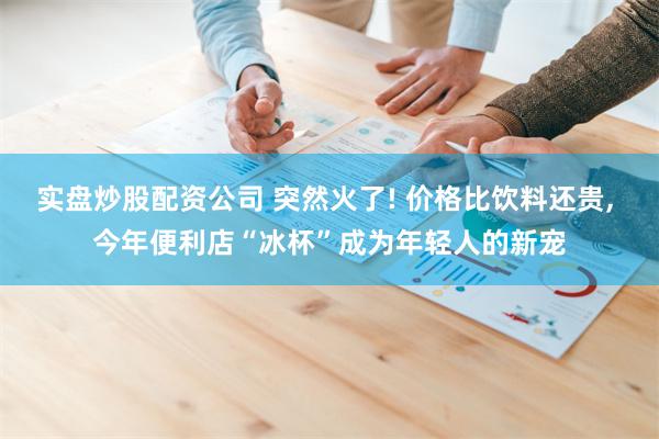 实盘炒股配资公司 突然火了! 价格比饮料还贵, 今年便利店“冰杯”成为年轻人的新宠