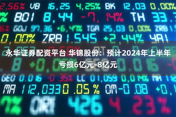 永华证券配资平台 华锦股份：预计2024年上半年亏损6亿元-8亿元