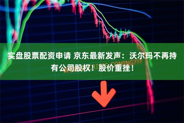 实盘股票配资申请 京东最新发声：沃尔玛不再持有公司股权！股价重挫！