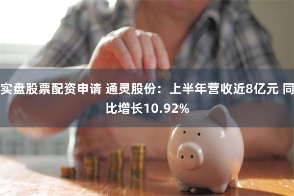 实盘股票配资申请 通灵股份：上半年营收近8亿元 同比增长10.92%