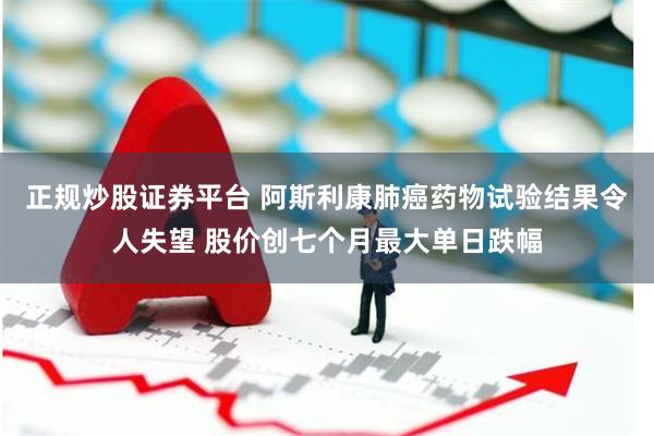 正规炒股证券平台 阿斯利康肺癌药物试验结果令人失望 股价创七