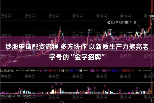 炒股申请配资流程 多方协作 以新质生产力擦亮老字号的“金字招