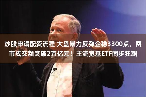 炒股申请配资流程 大盘暴力反弹企稳3300点，两市成交额突破2万亿元！主流宽基ETF同步狂飙